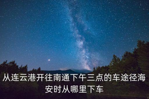 從連云港開(kāi)往南通下午三點(diǎn)的車(chē)途徑海安時(shí)從哪里下車(chē)
