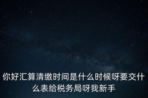 匯算清繳到什么時候，你好匯算清繳時間是什么時候呀要交什么表給稅務(wù)局呀我新手