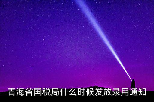 國稅錄用函什么時候，青海省國稅局什么時候發(fā)放錄用通知