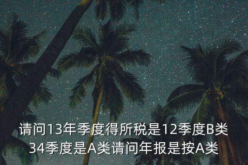 年報B類是什么，請問13年季度得所稅是12季度B類34季度是A類請問年報是按A類