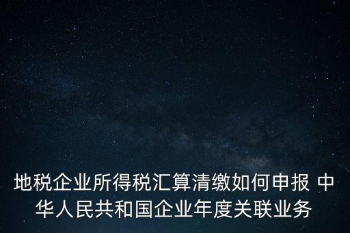 地稅企業(yè)所得稅匯算清繳如何申報 中華人民共和國企業(yè)年度關(guān)聯(lián)業(yè)務