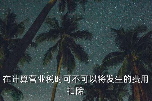 計算營業(yè)稅時的可扣除成本是什么，在計算營業(yè)稅時可不可以將發(fā)生的費用扣除