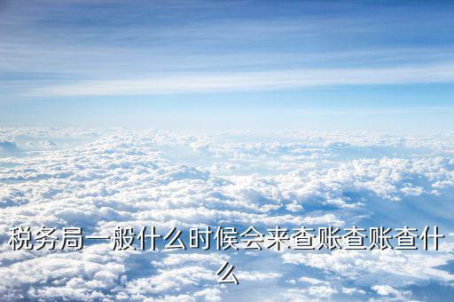 稅務稽查一般什么時候，一般納稅人稅務局什么時候會查賬主要查什么