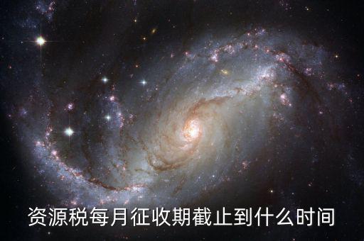 資源稅什么時候交，資源稅每月征收期截止到什么時間