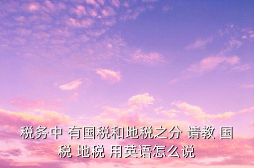 用什么形容稅務(wù)，稅務(wù)中 有國(guó)稅和地稅之分 請(qǐng)教 國(guó)稅 地稅 用英語(yǔ)怎么說(shuō)