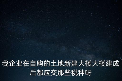 我企業(yè)在自購的土地新建大樓大樓建成后都應(yīng)交那些稅種呀