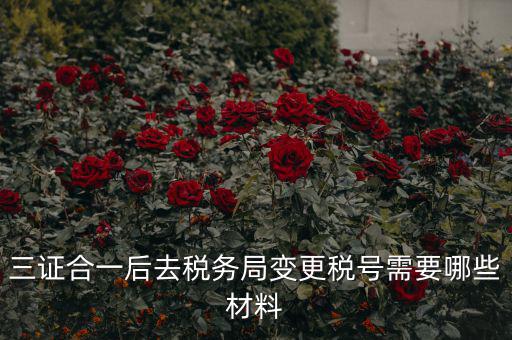 稅號變更需要什么合同，三證合一后去稅務局變更稅號需要哪些材料