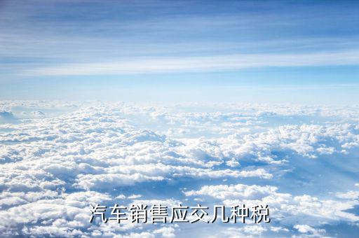 銷(xiāo)售豪華轎車(chē)交什么稅，汽車(chē)銷(xiāo)售應(yīng)交幾種稅