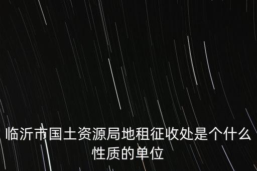 征管處是什么單位，臨沂市國土資源局地租征收處是個(gè)什么性質(zhì)的單位