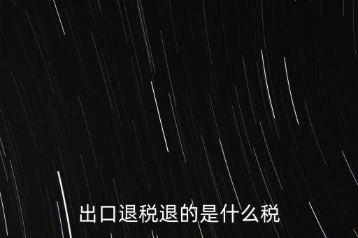 出口退稅都退什么稅，出口退稅退的是什么稅