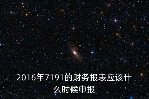 財(cái)務(wù)報(bào)表什么時(shí)候申報(bào)，2016年7191的財(cái)務(wù)報(bào)表應(yīng)該什么時(shí)候申報(bào)