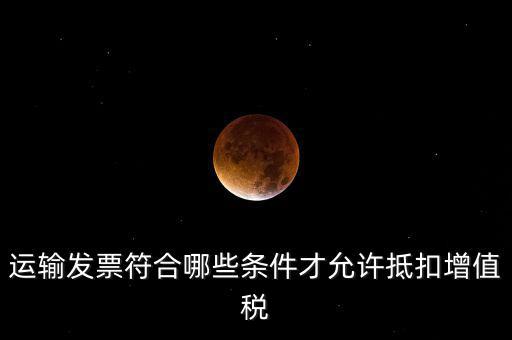 運輸票的進項抵扣的滿足什么條件，運輸發(fā)票符合哪些條件才允許抵扣增值稅
