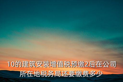 安裝為什么預繳稅金，10的建筑安裝增值稅預繳2后在公司所在地稅務局還要繳費多少