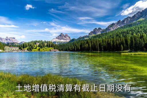 土增稅什么時候清算，土地增值稅清算有截止日期沒有