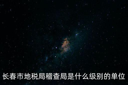 稽查局是什么單位，長春市地稅局稽查局是什么級別的單位