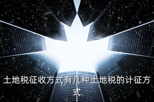 大隊(duì)收土地稅有什么，土地稅征收方式有幾種土地稅的計(jì)征方式
