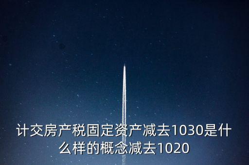 計交房產稅固定資產減去1030是什么樣的概念減去1020