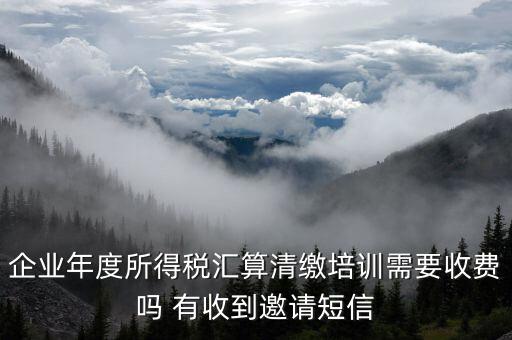 所得稅匯算培訓(xùn)有什么用，企業(yè)年度所得稅匯算清繳培訓(xùn)需要收費(fèi)嗎 有收到邀請短信