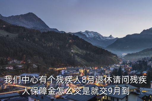 殘疾保障金什么時候交，我們中心有個殘疾人8月退休請問殘疾人保障金怎么交是就交9月到