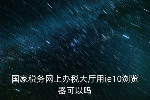 深圳國(guó)稅要求用什么瀏覽器，要用什么瀏覽器才能進(jìn)