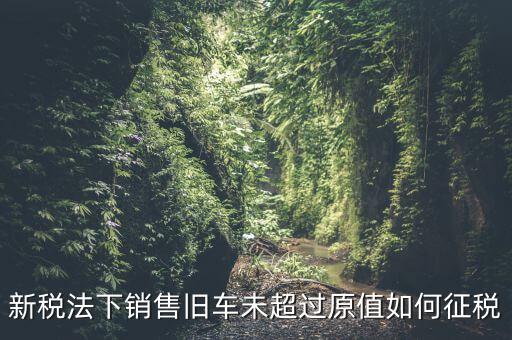 新稅法下銷售舊車未超過(guò)原值如何征稅