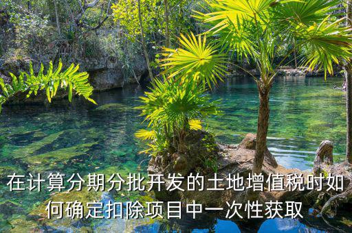 土地增值稅如何分期，土地增值稅分期分批開發(fā)轉(zhuǎn)讓房地產(chǎn)扣除項目公式