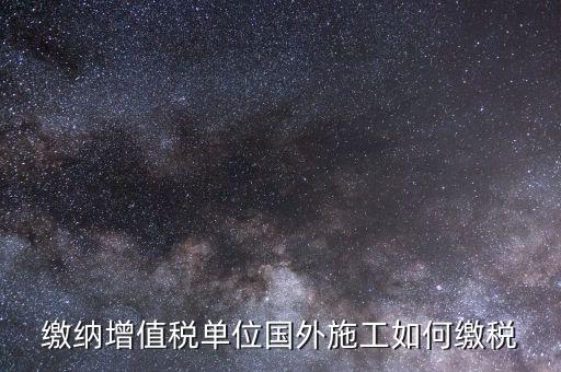 工程施工增值稅如何交，繳納增值稅單位國(guó)外施工如何繳稅