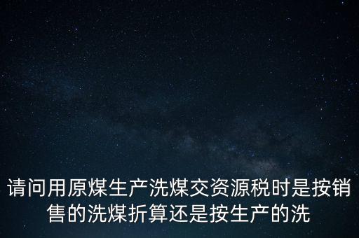 洗選煤折算率如何計算，請問用原煤生產(chǎn)洗煤交資源稅時是按銷售的洗煤折算還是按生產(chǎn)的洗