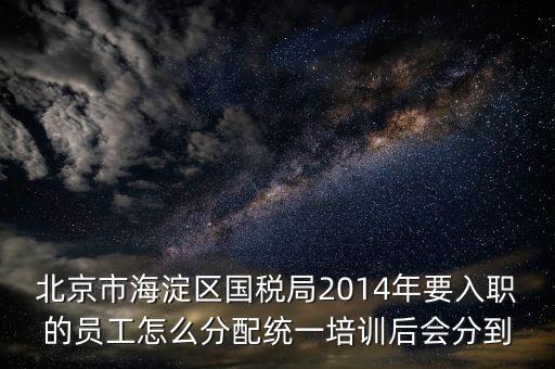 北京市海淀區(qū)國稅局2014年要入職的員工怎么分配統(tǒng)一培訓(xùn)后會(huì)分到
