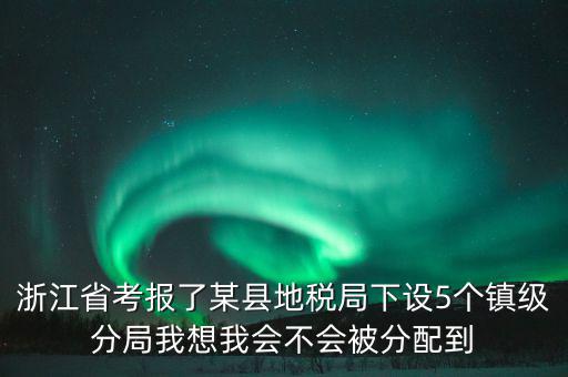 進地稅局后如何分配，浙江省考報了某縣地稅局下設5個鎮(zhèn)級分局我想我會不會被分配到