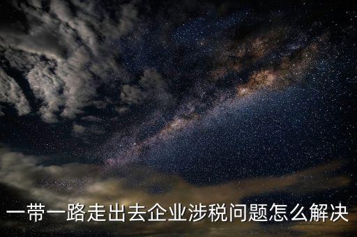 稅務(wù)如何服務(wù)一帶一路，一帶一路走出去企業(yè)涉稅問(wèn)題怎么解決