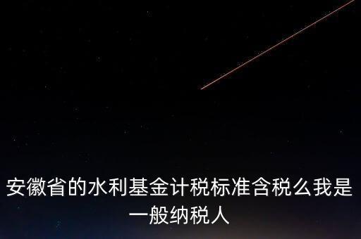 安徽省的水利基金計稅標準含稅么我是一般納稅人