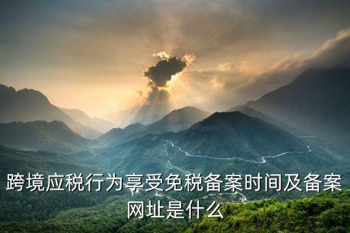 跨境應稅行為免稅如何備案，跨境應稅行為享受免稅備案時間及備案網(wǎng)址是什么