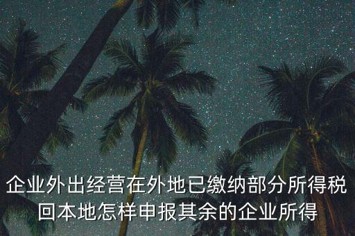 企業(yè)外出經營在外地已繳納部分所得稅回本地怎樣申報其余的企業(yè)所得