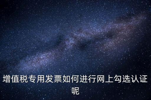專票如何網(wǎng)上認證，怎么在網(wǎng)上認證增值稅專用發(fā)票