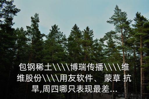 包鋼稀土\\\\博瑞傳播\\\\維維股份\\\\用友軟件、 蒙草 抗旱,周四哪只表現(xiàn)最差...