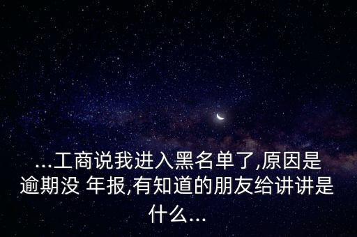 ...工商說我進入黑名單了,原因是逾期沒 年報,有知道的朋友給講講是什么...