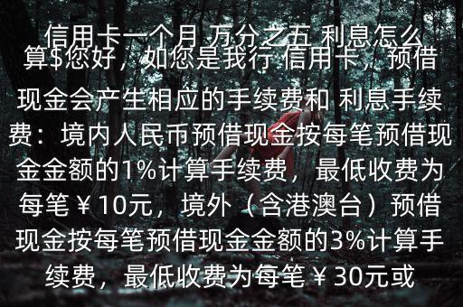  信用卡一個月 萬分之五 利息怎么算$您好，如您是我行 信用卡，預(yù)借現(xiàn)金會產(chǎn)生相應(yīng)的手續(xù)費(fèi)和 利息手續(xù)費(fèi)：境內(nèi)人民幣預(yù)借現(xiàn)金按每筆預(yù)借現(xiàn)金金額的1%計(jì)算手續(xù)費(fèi)，最低收費(fèi)為每筆￥10元，境外（含港澳臺）預(yù)借現(xiàn)金按每筆預(yù)借現(xiàn)金金額的3%計(jì)算手續(xù)費(fèi)，最低收費(fèi)為每筆￥30元或