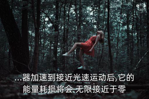 ...器加速到接近光速運(yùn)動(dòng)后,它的能量耗損將會(huì) 無限接近于零