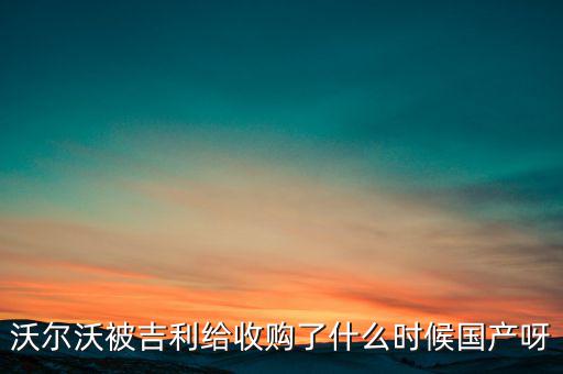 長安沃爾沃什么時候合資到期，沃爾沃被吉利給收購了什么時候國產(chǎn)呀