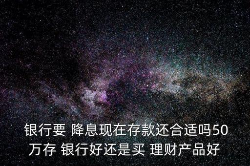 銀行要 降息現(xiàn)在存款還合適嗎50萬(wàn)存 銀行好還是買(mǎi) 理財(cái)產(chǎn)品好