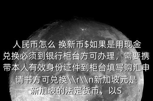 人民幣怎么 換新幣$如果是用現(xiàn)金兌換必須到銀行柜臺方可辦理，需要攜帶本人有效身份證件到柜臺填寫購匯申請書方可兌換\\r\\n新加坡元是新加坡的法定貨幣，以S