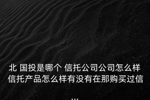 北 國投是哪個 信托公司公司怎么樣 信托產(chǎn)品怎么樣有沒有在那購買過信...