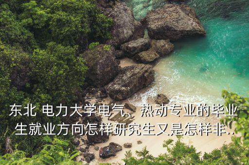 東北 電力大學電氣、熱動專業(yè)的畢業(yè)生就業(yè)方向怎樣研究生又是怎樣非...