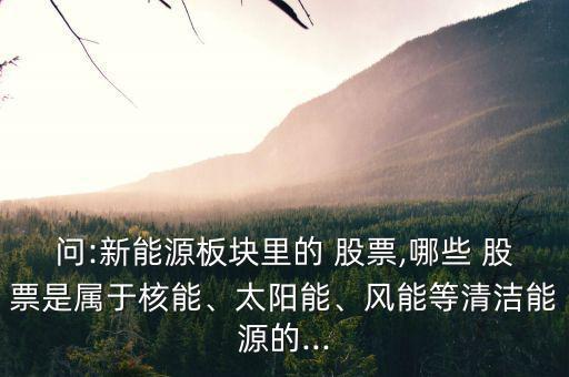 問:新能源板塊里的 股票,哪些 股票是屬于核能、太陽能、風能等清潔能源的...