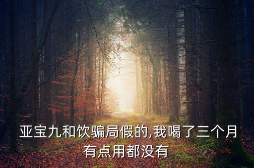  亞寶九和飲騙局假的,我喝了三個月有點(diǎn)用都沒有