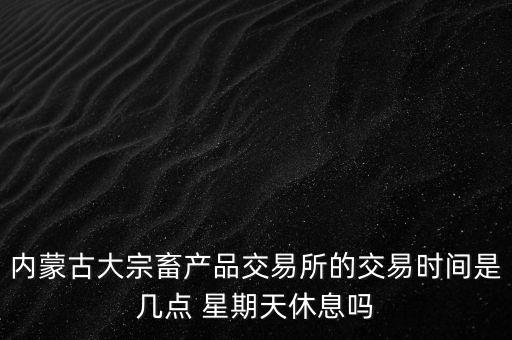 伊利為什么要出售牧業(yè)，內(nèi)蒙古大宗畜產(chǎn)品交易所的交易時間是幾點 星期天休息嗎