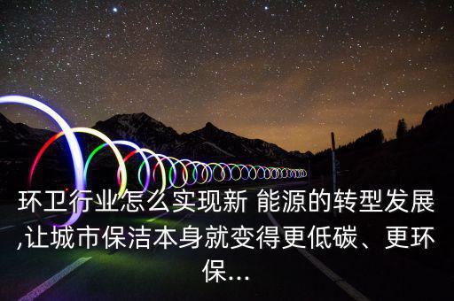 環(huán)衛(wèi)行業(yè)怎么實現(xiàn)新 能源的轉(zhuǎn)型發(fā)展,讓城市保潔本身就變得更低碳、更環(huán)保...