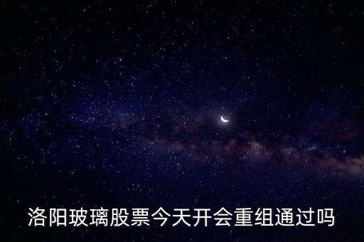 洛陽玻璃什么時候重組，洛陽玻璃股票今天開會重組通過嗎