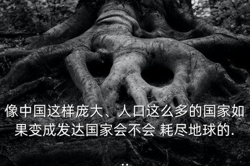 像中國這樣龐大、人口這么多的國家如果變成發(fā)達國家會不會 耗盡地球的...